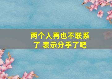 两个人再也不联系了 表示分手了吧